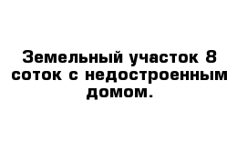 Земельный участок 8 соток с недостроенным домом.